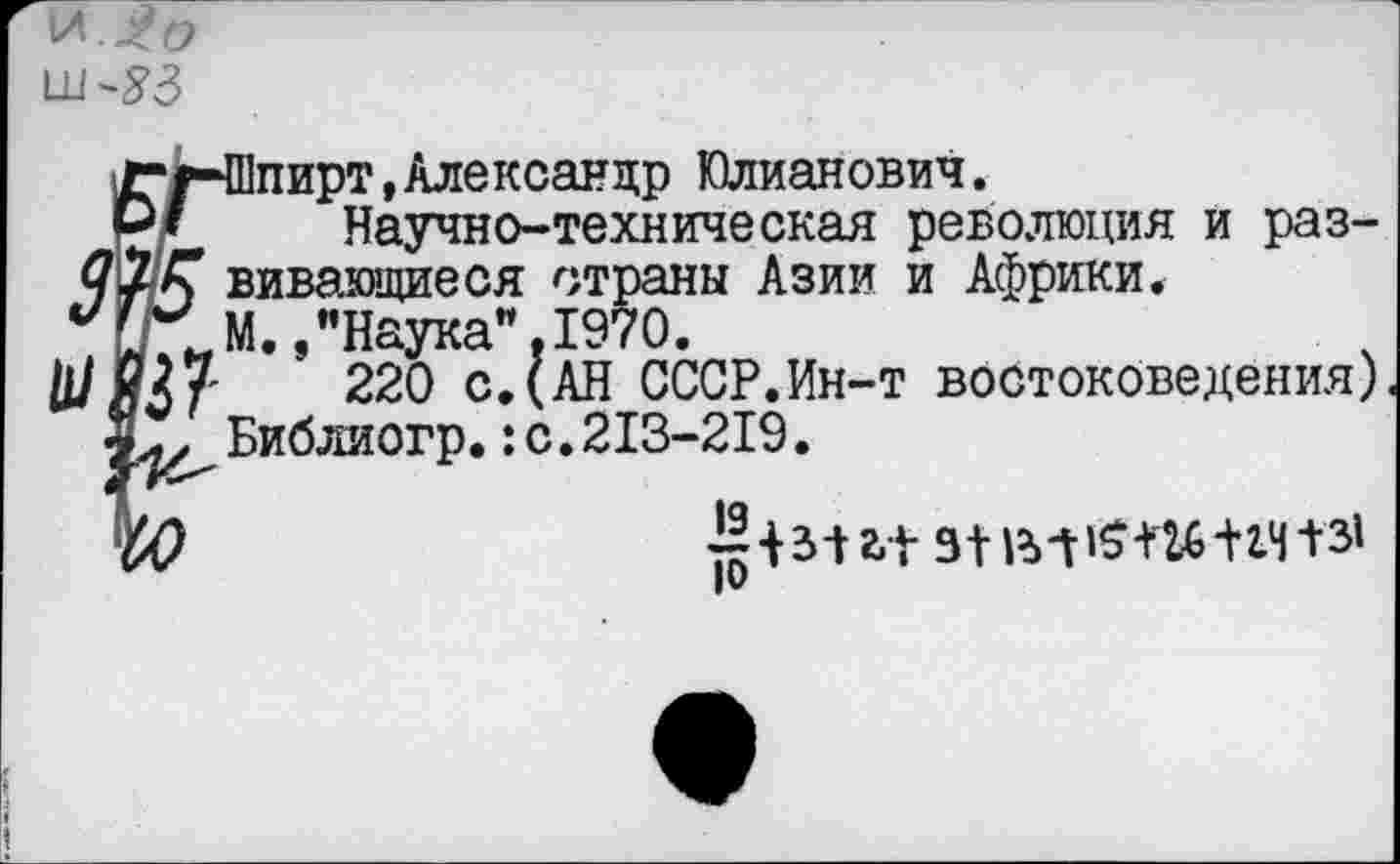 ﻿и.

Ег-Шпирт,Александр Юлианович.
Научно-техническая оев
Научно-техническая революция и разящиеся страны Азии и Африки.
... Наука”.1970.
27	220 с.(АН СССР.Ин-т востоковедения)
Библиогр.:с.213-219.
~ 1312,1 31 131+14131